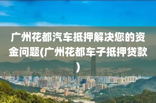 广州花都汽车抵押解决您的资金问题(广州花都车子抵押贷款)