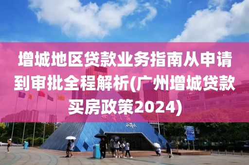 增城地区贷款业务指南从申请到审批全程解析(广州增城贷款买房政策2024)