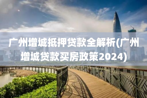 广州增城抵押贷款全解析(广州增城贷款买房政策2024)