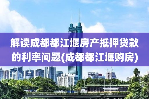 解读成都都江堰房产抵押贷款的利率问题(成都都江堰购房)