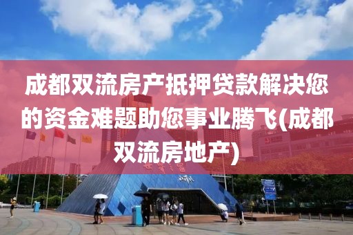 成都双流房产抵押贷款解决您的资金难题助您事业腾飞(成都双流房地产)