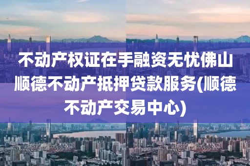 不动产权证在手融资无忧佛山顺德不动产抵押贷款服务(顺德不动产交易中心)