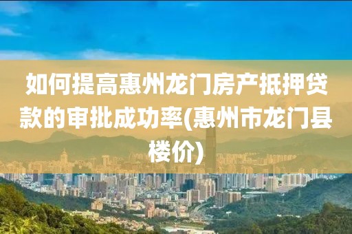 如何提高惠州龙门房产抵押贷款的审批成功率(惠州市龙门县楼价)