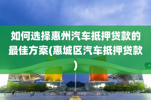 如何选择惠州汽车抵押贷款的最佳方案(惠城区汽车抵押贷款)