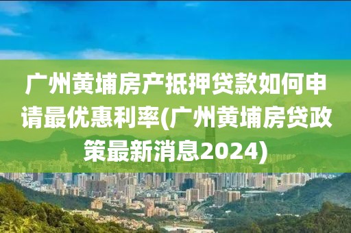 广州黄埔房产抵押贷款如何申请最优惠利率(广州黄埔房贷政策最新消息2024)