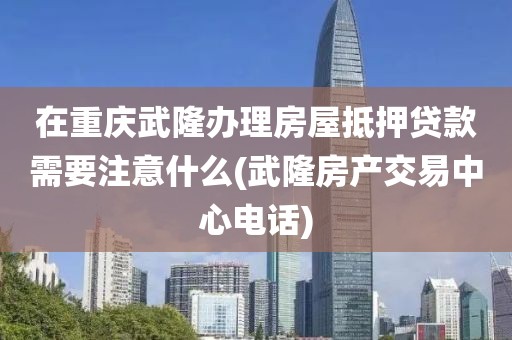 在重庆武隆办理房屋抵押贷款需要注意什么(武隆房产交易中心电话)