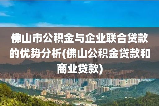 佛山市公积金与企业联合贷款的优势分析(佛山公积金贷款和商业贷款)