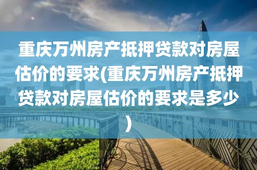 重庆万州房产抵押贷款对房屋估价的要求(重庆万州房产抵押贷款对房屋估价的要求是多少)