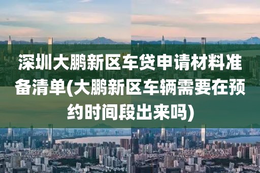 深圳大鹏新区车贷申请材料准备清单(大鹏新区车辆需要在预约时间段出来吗)