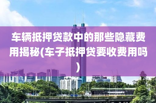 车辆抵押贷款中的那些隐藏费用揭秘(车子抵押贷要收费用吗)