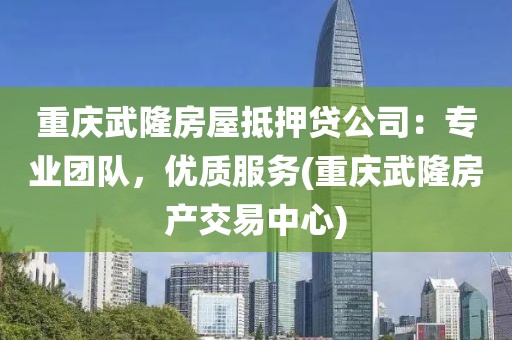 重庆武隆房屋抵押贷公司：专业团队，优质服务(重庆武隆房产交易中心)