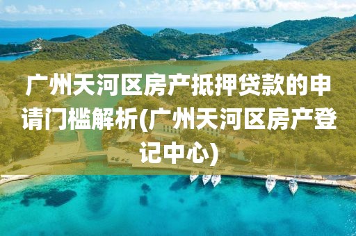 广州天河区房产抵押贷款的申请门槛解析(广州天河区房产登记中心)