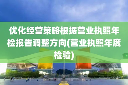 优化经营策略根据营业执照年检报告调整方向(营业执照年度检验)