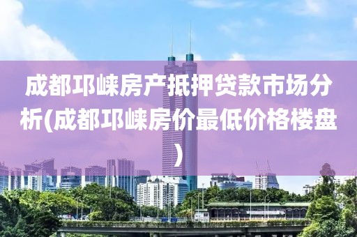 成都邛崃房产抵押贷款市场分析(成都邛崃房价最低价格楼盘)