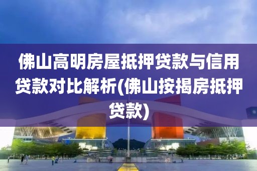 佛山高明房屋抵押贷款与信用贷款对比解析(佛山按揭房抵押贷款)