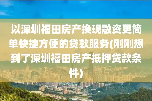 以深圳福田房产换现融资更简单快捷方便的贷款服务(刚刚想到了深圳福田房产抵押贷款条件)