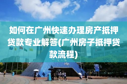 如何在广州快速办理房产抵押贷款专业解答(广州房子抵押贷款流程)