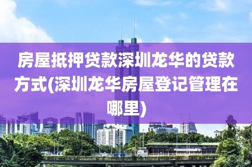 房屋抵押贷款深圳龙华的贷款方式(深圳龙华房屋登记管理在哪里)