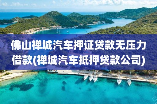 佛山禅城汽车押证贷款无压力借款(禅城汽车抵押贷款公司)