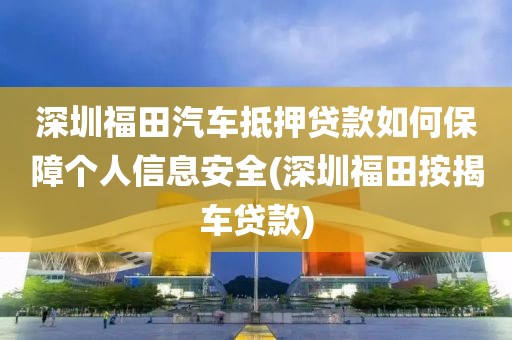 深圳福田汽车抵押贷款如何保障个人信息安全(深圳福田按揭车贷款)