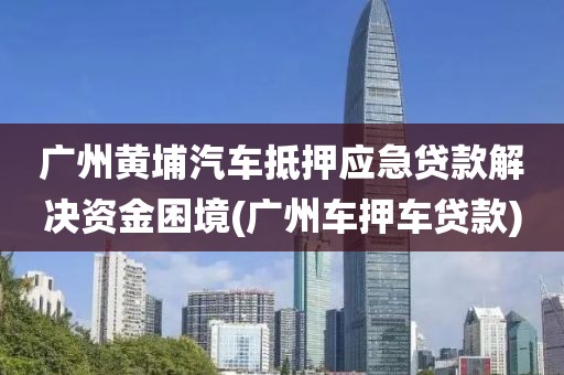 广州黄埔汽车抵押应急贷款解决资金困境(广州车押车贷款)