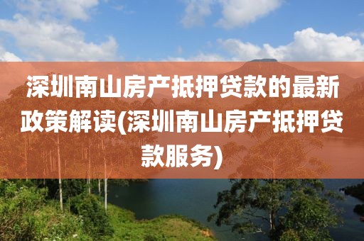 深圳南山房产抵押贷款的最新政策解读(深圳南山房产抵押贷款服务)