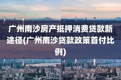 广州南沙房产抵押消费贷款新途径(广州南沙贷款政策首付比例)