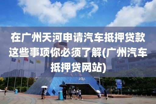 在广州天河申请汽车抵押贷款这些事项你必须了解(广州汽车抵押贷网站)