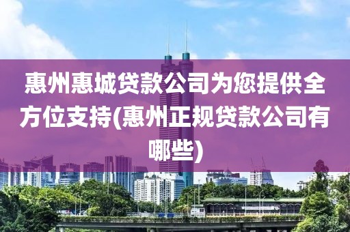 惠州惠城贷款公司为您提供全方位支持(惠州正规贷款公司有哪些)