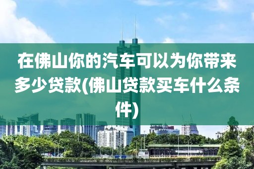 在佛山你的汽车可以为你带来多少贷款(佛山贷款买车什么条件)