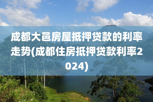 成都大邑房屋抵押贷款的利率走势(成都住房抵押贷款利率2024)