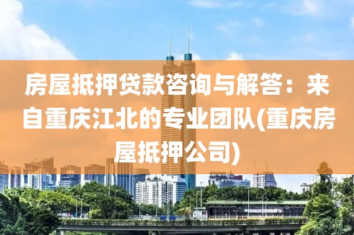 房屋抵押贷款咨询与解答：来自重庆江北的专业团队(重庆房屋抵押公司)