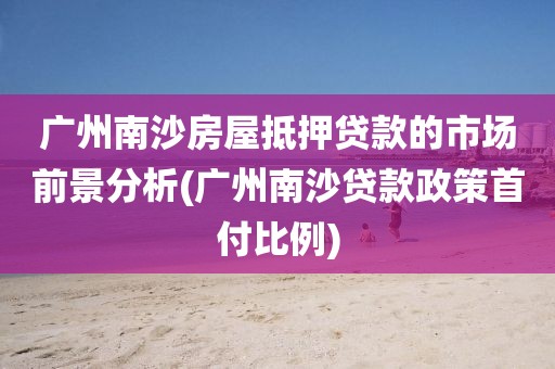 广州南沙房屋抵押贷款的市场前景分析(广州南沙贷款政策首付比例)