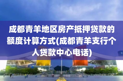 成都青羊地区房产抵押贷款的额度计算方式(成都青羊支行个人贷款中心电话)