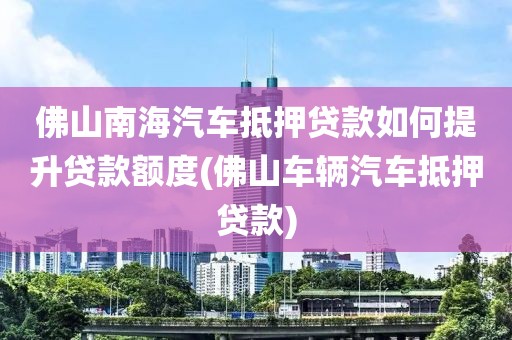 佛山南海汽车抵押贷款如何提升贷款额度(佛山车辆汽车抵押贷款)