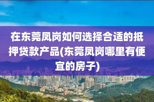 在东莞凤岗如何选择合适的抵押贷款产品(东莞凤岗哪里有便宜的房子)