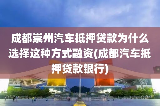 成都崇州汽车抵押贷款为什么选择这种方式融资(成都汽车抵押贷款银行)