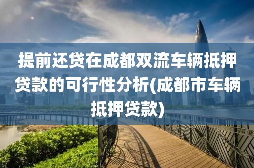 提前还贷在成都双流车辆抵押贷款的可行性分析(成都市车辆抵押贷款)