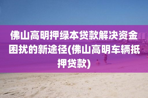 佛山高明押绿本贷款解决资金困扰的新途径(佛山高明车辆抵押贷款)