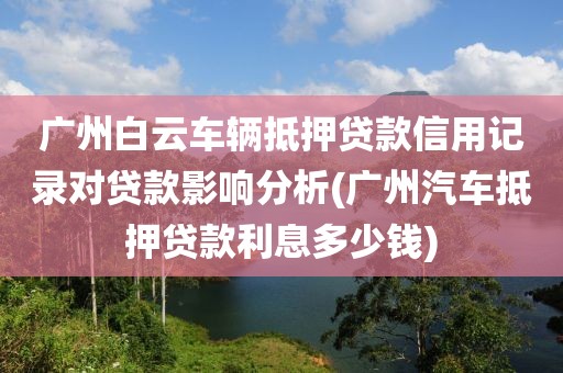 广州白云车辆抵押贷款信用记录对贷款影响分析(广州汽车抵押贷款利息多少钱)