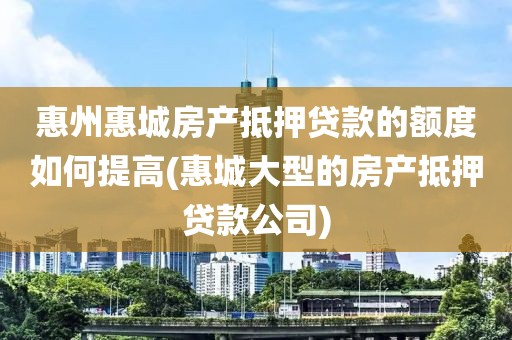 惠州惠城房产抵押贷款的额度如何提高(惠城大型的房产抵押贷款公司)