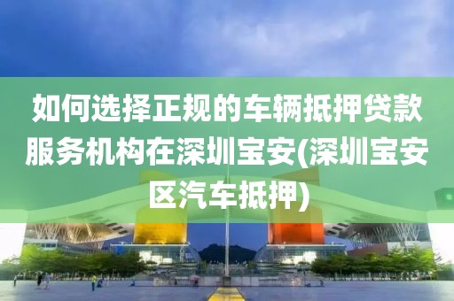 如何选择正规的车辆抵押贷款服务机构在深圳宝安(深圳宝安区汽车抵押)