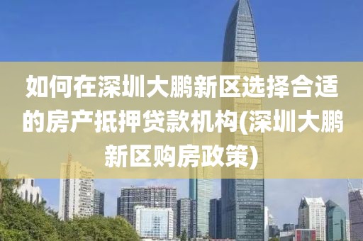 如何在深圳大鹏新区选择合适的房产抵押贷款机构(深圳大鹏新区购房政策)