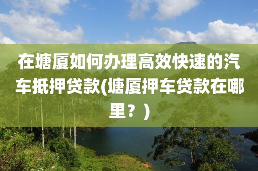 在塘厦如何办理高效快速的汽车抵押贷款(塘厦押车贷款在哪里？)