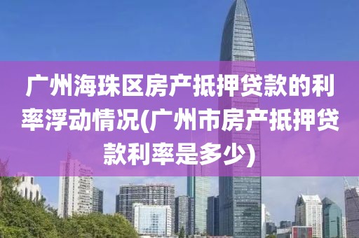 广州海珠区房产抵押贷款的利率浮动情况(广州市房产抵押贷款利率是多少)