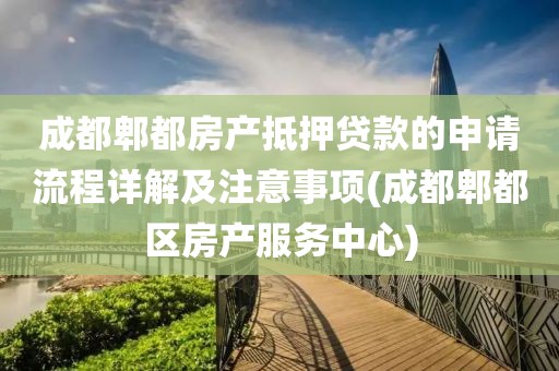 成都郫都房产抵押贷款的申请流程详解及注意事项(成都郫都区房产服务中心)