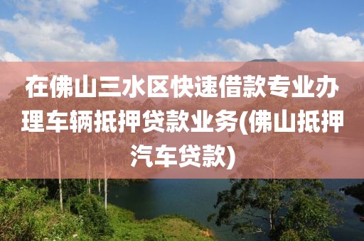 在佛山三水区快速借款专业办理车辆抵押贷款业务(佛山抵押汽车贷款)