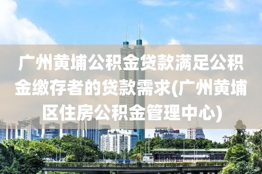 广州黄埔公积金贷款满足公积金缴存者的贷款需求(广州黄埔区住房公积金管理中心)