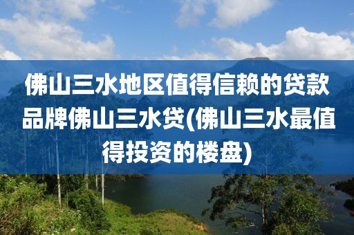 佛山三水地区值得信赖的贷款品牌佛山三水贷(佛山三水最值得投资的楼盘)