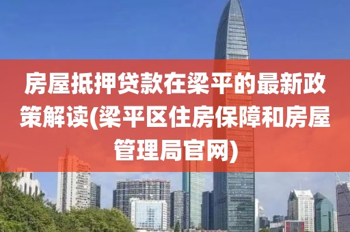 房屋抵押贷款在梁平的最新政策解读(梁平区住房保障和房屋管理局官网)